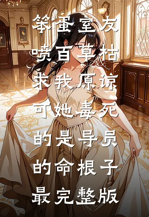 笨蛋室友喷百草枯求我原谅，可她毒死的是导员的命根子最完整版