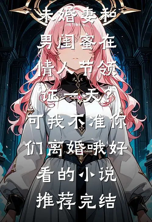 未婚妻和男闺蜜在情人节领证一天？可我不准你们离婚哦好看的小说推荐完结
