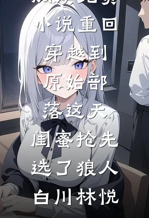 重回穿越到原始部落这天，闺蜜抢先选了狼人白川林悦完结好看小说_在线阅读免费小说重回穿越到原始部落这天，闺蜜抢先选了狼人白川林悦