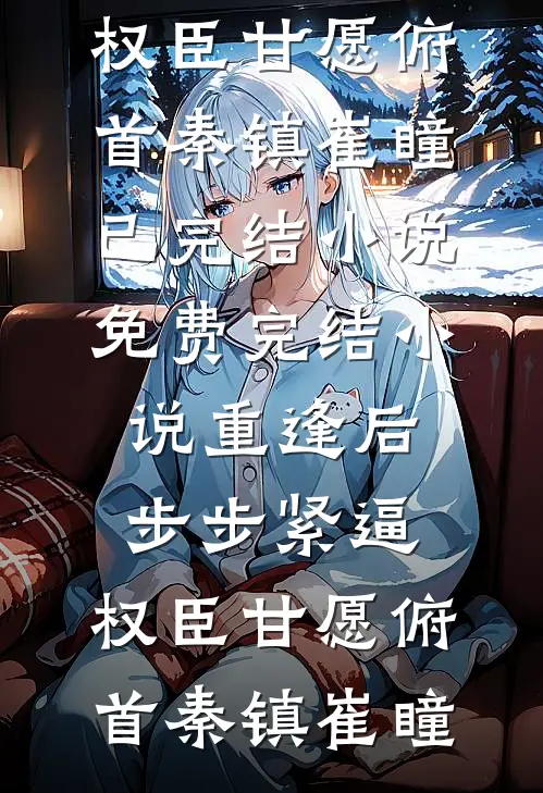 重逢后步步紧逼，权臣甘愿俯首秦镇崔瞳已完结小说_免费完结小说重逢后步步紧逼，权臣甘愿俯首秦镇崔瞳