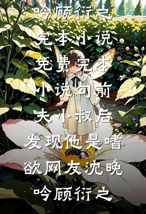 勾前夫小叔后，发现他是嗜欲网友沈晚吟顾衍之完本小说_免费完本小说勾前夫小叔后，发现他是嗜欲网友沈晚吟顾衍之