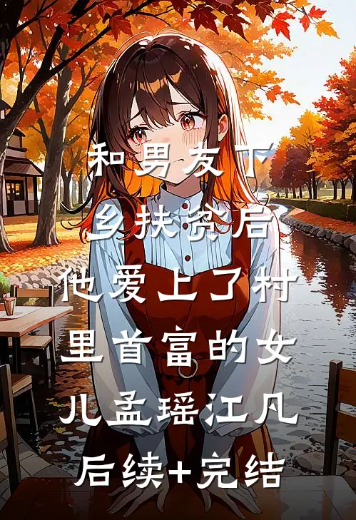 和男友下乡扶贫后，他爱上了村里首富的女儿孟瑶江凡后续+完结
