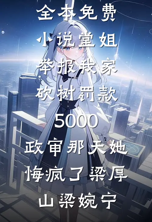 堂姐举报我家砍树罚款5000，政审那天她悔疯了(梁厚山梁婉宁)免费阅读无弹窗_全本免费小说堂姐举报我家砍树罚款5000，政审那天她悔疯了(梁厚山梁婉宁)