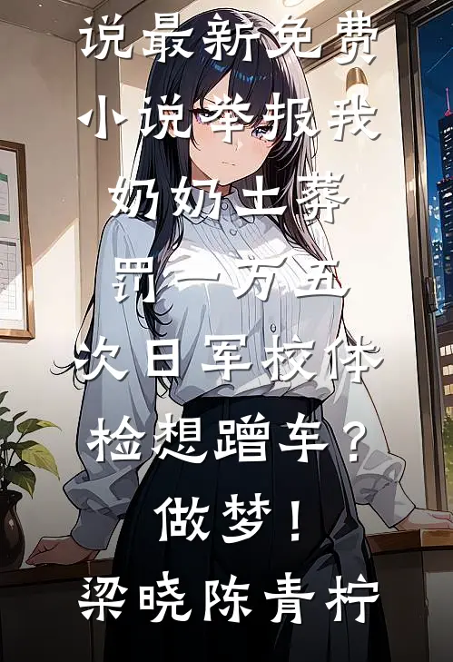 举报我奶奶土葬罚一万五，次日军校体检想蹭车？做梦！梁晓陈青柠热门网络小说_最新免费小说举报我奶奶土葬罚一万五，次日军校体检想蹭车？做梦！(梁晓陈青柠)