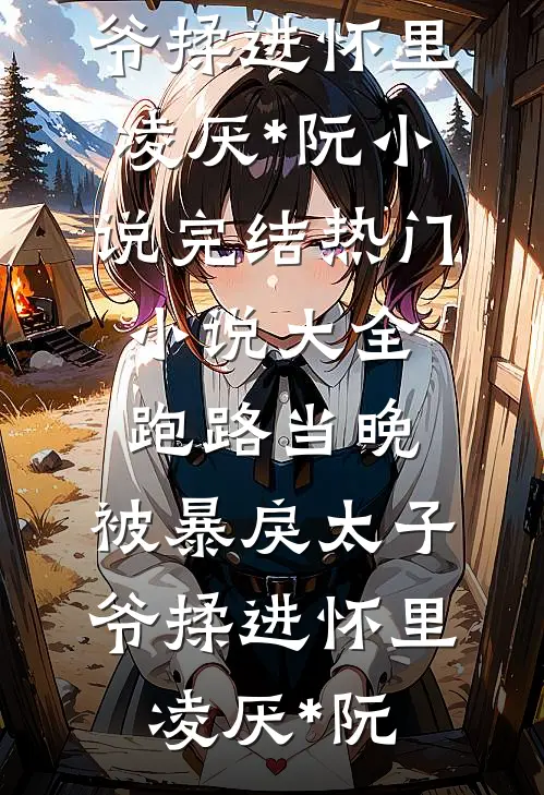 跑路当晚，被暴戾太子爷揉进怀里(凌厌*阮)小说完结_热门小说大全跑路当晚，被暴戾太子爷揉进怀里凌厌*阮