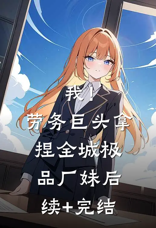 我！劳务巨头，拿捏全城极品厂妹后续+完结