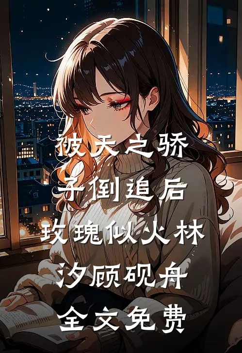 被天之骄子倒追后，玫瑰似火林汐顾砚舟全文免费