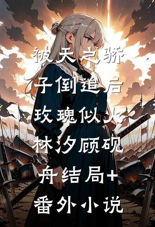 被天之骄子倒追后，玫瑰似火林汐顾砚舟结局+番外小说