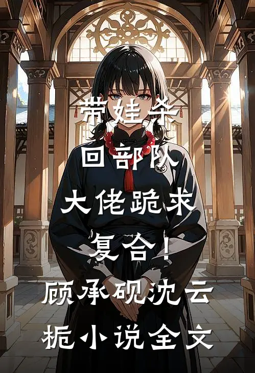 带娃杀回部队，大佬跪求复合！顾承砚沈云栀小说全文
