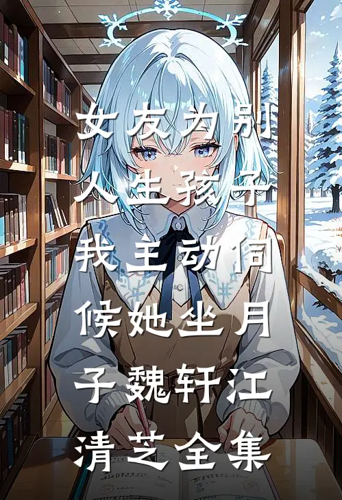 女友为别人生孩子，我主动伺候她坐月子魏轩江清芝 全集