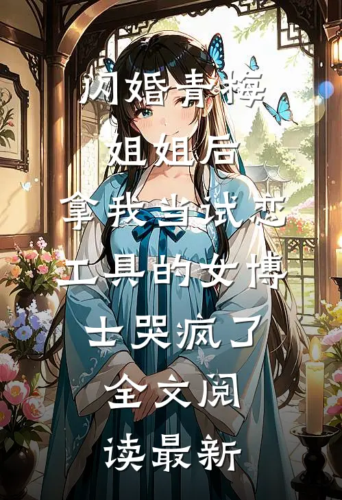 闪婚青梅姐姐后，拿我当试恋工具的女博士哭疯了。全文阅读最新