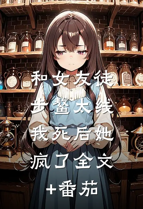 和女友徒步鳌太线，我死后她疯了全文+番茄