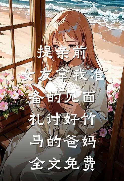 提亲前，女友拿我准备的见面礼讨好竹马的爸妈全文免费