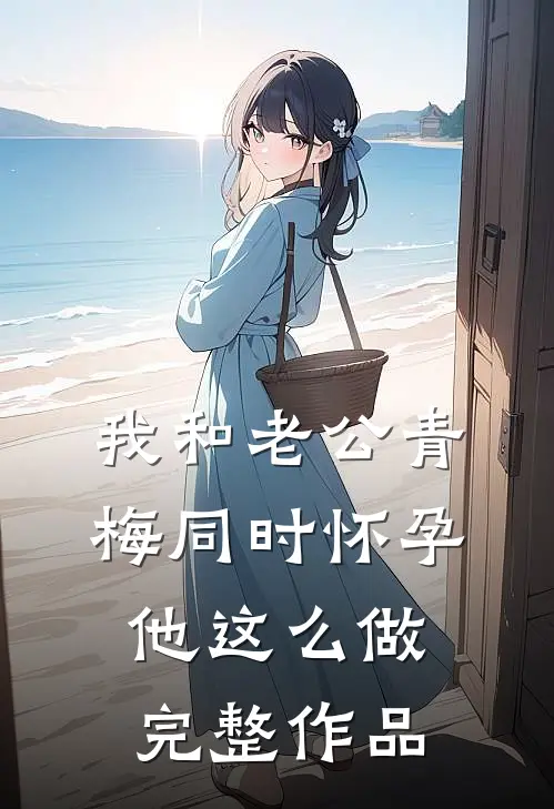 我和老公青梅同时怀孕，他这么做完整作品