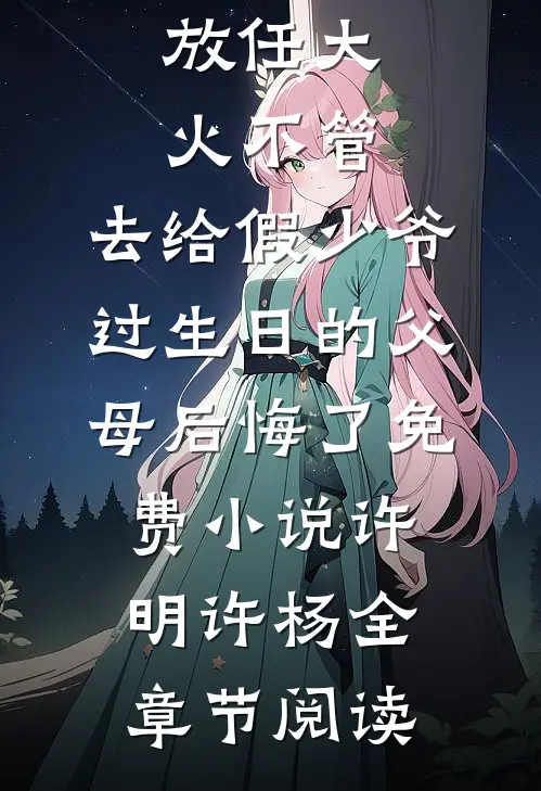 放任大火不管，去给假少爷过生日的父母后悔了免费小说许明许杨全章节阅读
