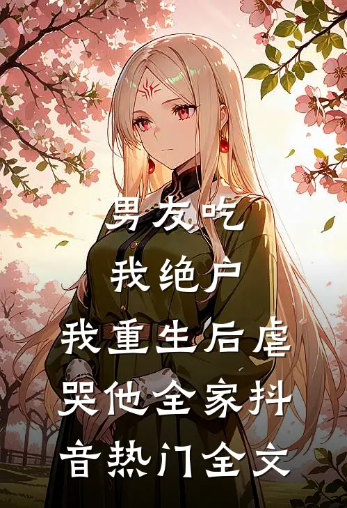 男友吃我绝户，我重生后虐哭他全家抖音热门全文