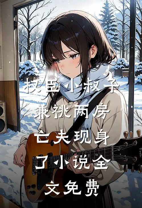 权臣小叔子兼祧两房，亡夫现身了小说全文免费