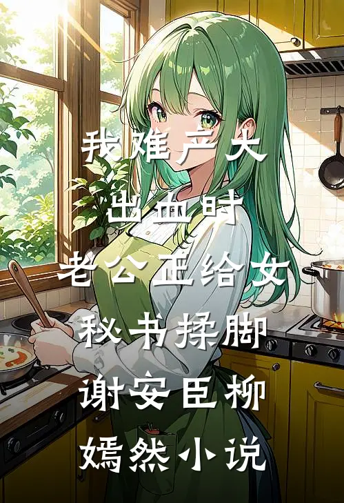 我难产大出血时，老公正给女秘书揉脚谢安臣柳嫣然小说